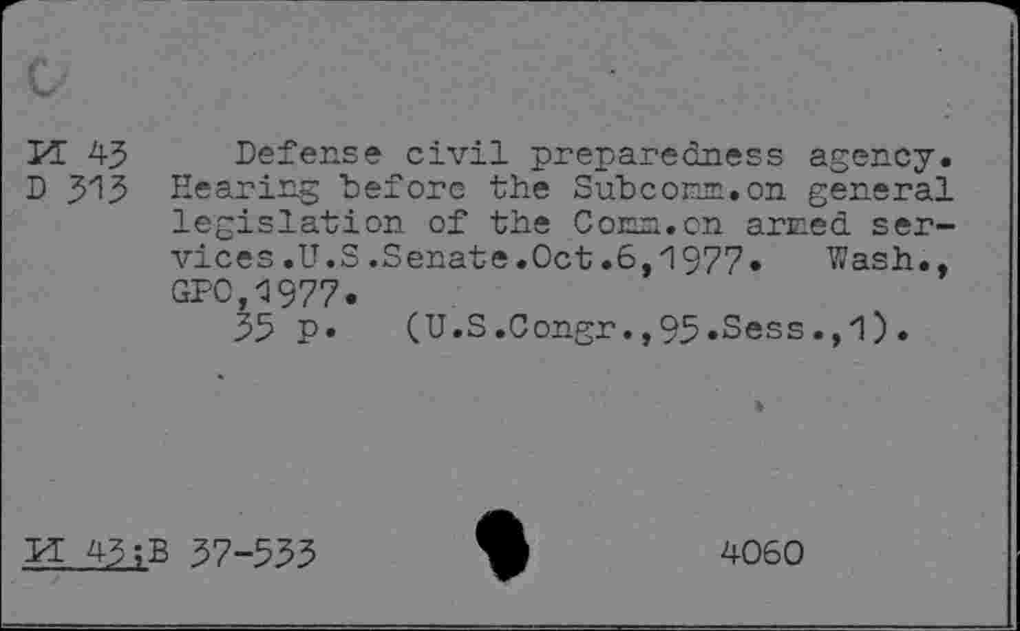 ﻿Kt 45
D 515
Defense civil preparedness agency. Eearing before the Subconm.on general legislation of the Con~.cn arced services .U.S.Senate.Oct.6,1977» Wash., GPO,1977.
55 P» (U.S.Congr.,95.Sess.,1).
H 45;B 57-555
4060